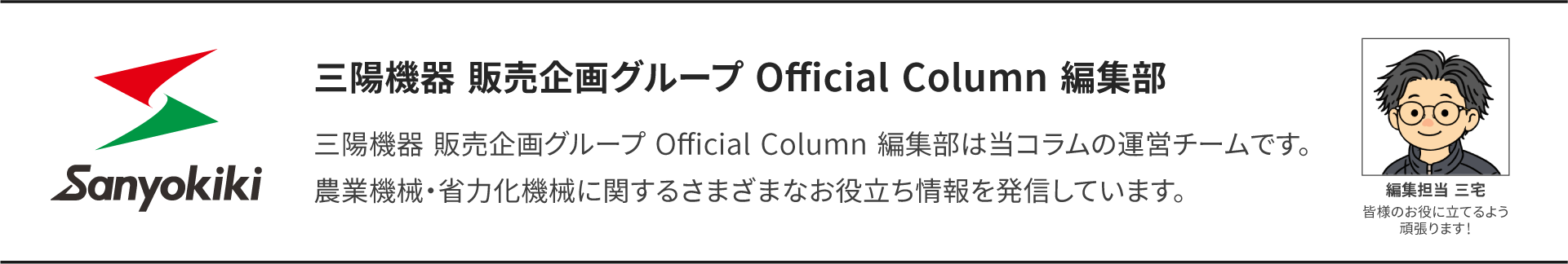三陽機器　販売企画グループ　Official Column 編集部 三陽機器　販売企画グループ　Official Column 編集部は当コラムの運営チームです。 農業機械・省力化機械に関するさまざまなお役立ち情報を発信しています。 編集担当　三宅　 皆様のお役に立てるよう頑張ります！